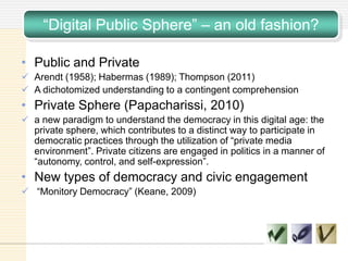 ―Digital Public Sphere‖ – an old fashion?
• Public and Private
 Arendt (1958); Habermas (1989); Thompson (2011)
 A dichotomized understanding to a contingent comprehension
• Private Sphere (Papacharissi, 2010)
 a new paradigm to understand the democracy in this digital age: the
private sphere, which contributes to a distinct way to participate in
democratic practices through the utilization of ―private media
environment‖. Private citizens are engaged in politics in a manner of
―autonomy, control, and self-expression‖.
• New types of democracy and civic engagement
 ―Monitory Democracy‖ (Keane, 2009)
 