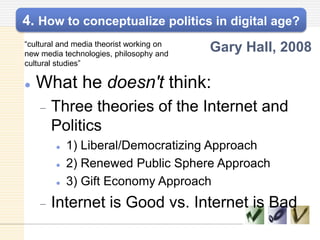 4. How to conceptualize politics in digital age?
―cultural and media theorist working on
new media technologies, philosophy and
cultural studies‖
Gary Hall, 2008
 What he doesn't think:
Three theories of the Internet and
Politics
 1) Liberal/Democratizing Approach
 2) Renewed Public Sphere Approach
 3) Gift Economy Approach
Internet is Good vs. Internet is Bad
 