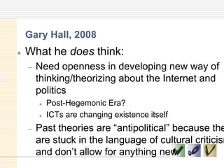  What he does think:
Need openness in developing new way of
thinking/theorizing about the Internet and
politics
 Post-Hegemonic Era?
 ICTs are changing existence itself
Past theories are ―antipolitical‖ because the
are stuck in the language of cultural criticism
and don‘t allow for anything new
Gary Hall, 2008
 