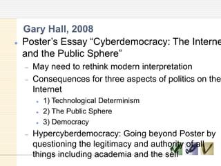  Poster‘s Essay ―Cyberdemocracy: The Interne
and the Public Sphere‖
May need to rethink modern interpretation
Consequences for three aspects of politics on the
Internet
 1) Technological Determinism
 2) The Public Sphere
 3) Democracy
Hypercyberdemocracy: Going beyond Poster by
questioning the legitimacy and authority of all
things including academia and the self
Gary Hall, 2008
 