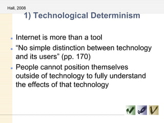 1) Technological Determinism
 Internet is more than a tool
 ―No simple distinction between technology
and its users‖ (pp. 170)
 People cannot position themselves
outside of technology to fully understand
the effects of that technology
Hall, 2008
 