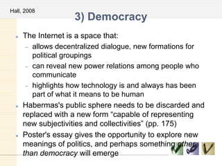 3) Democracy
 The Internet is a space that:
allows decentralized dialogue, new formations for
political groupings
can reveal new power relations among people who
communicate
highlights how technology is and always has been
part of what it means to be human
 Habermas's public sphere needs to be discarded and
replaced with a new form ―capable of representing
new subjectivities and collectivities‖ (pp. 175)
 Poster's essay gives the opportunity to explore new
meanings of politics, and perhaps something other
than democracy will emerge
Hall, 2008
 