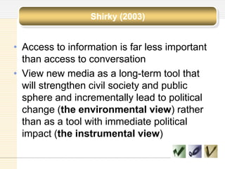 Shirky (2003)
• Access to information is far less important
than access to conversation
• View new media as a long-term tool that
will strengthen civil society and public
sphere and incrementally lead to political
change (the environmental view) rather
than as a tool with immediate political
impact (the instrumental view)
 