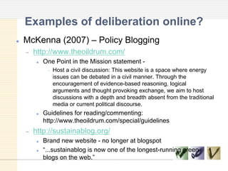 Examples of deliberation online?
 McKenna (2007) – Policy Blogging
http://www.theoildrum.com/
 One Point in the Mission statement -
Host a civil discussion: This website is a space where energy
issues can be debated in a civil manner. Through the
encouragement of evidence-based reasoning, logical
arguments and thought provoking exchange, we aim to host
discussions with a depth and breadth absent from the traditional
media or current political discourse.
 Guidelines for reading/commenting:
http://www.theoildrum.com/special/guidelines
http://sustainablog.org/
 Brand new website - no longer at blogspot
 ―...sustainablog is now one of the longest-running green
blogs on the web.‖
 
