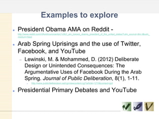 Examples to explore
 President Obama AMA on Reddit -
http://www.reddit.com/r/IAmA/comments/z1c9z/i_am_barack_obama_president_of_the_united_states/?utm_source=dlvr.it&utm_
medium=feed
 Arab Spring Uprisings and the use of Twitter,
Facebook, and YouTube
Lewinski, M. & Mohammed, D. (2012) Deliberate
Design or Unintended Consequences: The
Argumentative Uses of Facebook During the Arab
Spring. Journal of Public Deliberation, 8(1), 1-11.
 http://www.publicdeliberation.net/cgi/viewcontent.cgi?article=1210&context=jpd
 Presidential Primary Debates and YouTube
 