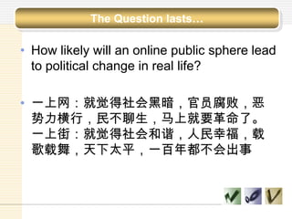 • How likely will an online public sphere lead
to political change in real life?
• 一上网：就觉得社会黑暗，官员腐败，恶
势力横行，民不聊生，马上就要革命了。
一上街：就觉得社会和谐，人民幸福，载
歌载舞，天下太平，一百年都不会出事
The Question lasts…
 