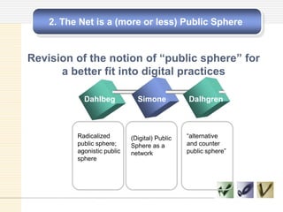 2. The Net is a (more or less) Public Sphere
Revision of the notion of “public sphere” for
a better fit into digital practices
Dahlbeg Simone Dalhgren
Radicalized
public sphere;
agonistic public
sphere
(Digital) Public
Sphere as a
network
―alternative
and counter
public sphere‖
 
