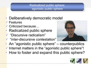 Radicalized public sphere;
agonistic public sphere
• Deliberatively democratic model
 Features
 Criticized because…
• Radicalized public sphere
 ―Discursive radicalism‖
 ―inter-discursive contestation‖
• An ―agonistic public sphere‖ – counterpublics
 Internet matters in the ―agonistic public sphere‖!
• How to foster and expand this public sphere?
 