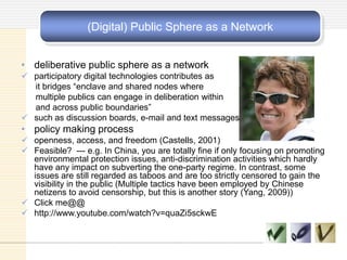 (Digital) Public Sphere as a Network
• deliberative public sphere as a network
 participatory digital technologies contributes as
it bridges ―enclave and shared nodes where
multiple publics can engage in deliberation within
and across public boundaries‖
 such as discussion boards, e-mail and text messages
• policy making process
 openness, access, and freedom (Castells, 2001)
 Feasible? --- e.g. In China, you are totally fine if only focusing on promoting
environmental protection issues, anti-discrimination activities which hardly
have any impact on subverting the one-party regime. In contrast, some
issues are still regarded as taboos and are too strictly censored to gain the
visibility in the public (Multiple tactics have been employed by Chinese
netizens to avoid censorship, but this is another story (Yang, 2009))
 Click me@@
 http://www.youtube.com/watch?v=quaZi5sckwE
 