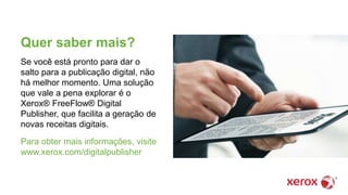 Quer saber mais?
Se você está pronto para dar o
salto para a publicação digital, não
há melhor momento. Uma solução
que vale a pena explorar é o
Xerox® FreeFlow® Digital
Publisher, que facilita a geração de
novas receitas digitais.
Para obter mais informações, visite
www.xerox.com/digitalpublisher
 