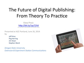 The	
  Future	
  of	
  Digital	
  Publishing:	
  
From	
  Theory	
  To	
  Prac8ce	
  
View	
  Prezi:	
  
h<p://bit.ly/1qcT2Yd	
  
(You	
  may	
  have	
  to	
  copy	
  and	
  paste	
  if	
  the	
  link	
  doesn’t	
  work)	
  
	
  
	
  
Presented	
  at	
  ACE	
  Portland,	
  June	
  26,	
  2014	
  
by	
  	
  
Jeﬀ	
  Hino	
  
Peg	
  Herring	
  
Jim	
  Sloan	
  
Stephen	
  Ward	
  
	
  
Oregon	
  State	
  University	
  	
  
Extension	
  &	
  Experiment	
  Sta5on	
  Communica5ons	
  
 