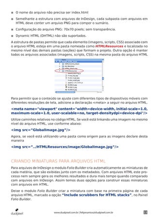 ◾◾ O nome do arquivo não precisa ser index.html

◾◾ Semelhante a estrutura com arquivos de InDesign, cada subpasta com arquivos em
   HTML deve conter um arquivo PNG para compor o sumário.

◾◾ Configuração do arquivo PNG: 70x70 pixels; sem transparência.

◾◾ Dynamic HTML (DHTML) não são suportados.

A estrutura de pastas permite que cada elemento (imagens, scripts, CSS) associado com
o arquivo HTML esteja em uma pasta nomeada como HTMLResources e localizada no
mesmo nível das demais pastas (seções) que formam o projeto. Outra opção é manter
todos os arquivos associados (imagens, scripts, CSS) na mesma pasta do arquivo HTML




Para permitir que o conteúdo se ajuste com diferentes tipos de dispositivos móveis com
diferentes resoluções de tela, adicione a declaração <meta> a seguir no arquivo HTML.

<meta name="viewport" content="width=device-width, initial-scale=1.0,
maximum-scale=1.0, user-scalable=no, target-densitydpi=device-dpi"/>
Utilize caminhos relativos no código HTML. Se você está linkando uma imagem no mesmo
nível do arquivo HTML, use conforme abaixo:

<img src=”GlobalImage.jpg”/>
Agora, se você está utilizando uma pasta como origem para as imagens declare desta
maneira

<img src=”../HTMLResources/image/GlobalImage.jpg”/>



CRIANDO MINIATURAS PARA ARQUIVOS HTML
Para arquivos de InDesign o modulo Folio Builder cria automaticamente as miniaturas de
cada matéria, que são exibidas junto com os metadados. Com arquivos HTML este pro-
cesso nem sempre gera os melhores resultados e dura mais tempo quando comparado
com arquivos em InDesign. Assim temos duas opções para construir essas miniaturas
com arquivos em HTML.

Deixe o modulo Folio Builder criar a miniatura com base na primeira página de cada
arquivo HTML, marcado a opção “Include scrubbers for HTML stacks”, no Painel
Folio Builder.



                           www.dualpixel.com.br | felipesantos@dualpixel.com.br    13
 