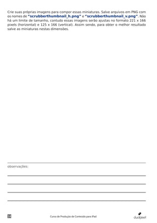 Crie suas próprias imagens para compor essas miniaturas. Salve arquivos em PNG com
os nomes de “scrubberthumbnail_h.png” e “scrubberthumbnail_v.png”. Não
há um limite de tamanho, contudo essas imagens serão ajustas no formato 221 x 166
pixels (horizontal) e 125 x 166 (vertical). Assim sendo, para obter o melhor resultado
salve as miniaturas nestas dimensões.




observações:




14                        Curso de Produção de Conteúdo para iPad
 