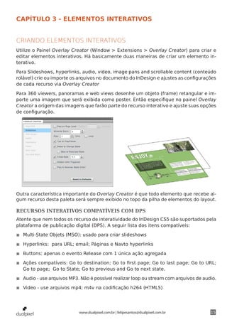 CAPÍTULO 3 - ELEMENTOS INTERATIVOS


CRIANDO ELEMENTOS INTERATIVOS
Utilize o Painel Overlay Creator (Window > Extensions > Overlay Creator) para criar e
editar elementos interativos. Há basicamente duas maneiras de criar um elemento in-
terativo.

Para Slideshows, hyperlinks, audio, video, image pans and scrollable content (conteúdo
rolável) crie ou importe os arquivos no documento do InDesign e ajustes as configurações
de cada recurso via Overlay Creator

Para 360 viewers, panoramas e web views desenhe um objeto (frame) retangular e im-
porte uma imagem que será exibida como poster. Então especifique no painel Overlay
Creator a origem das imagens que farão parte do recurso interativo e ajuste suas opções
de configuração.




Outra característica importante do Overlay Creator é que todo elemento que recebe al-
gum recurso desta paleta será sempre exibido no topo da pilha de elementos do layout.

RECURSOS INTERATIVOS COMPATÍVEIS COM DPS
Atente que nem todos os recurso de interatividade do InDesign CS5 são suportados pela
plataforma de publicação digital (DPS). A seguir lista dos itens compatíveis:

◾◾ Multi-State Objets (MSO): usado para criar slideshows

◾◾ Hyperlinks: para URL; email; Páginas e Navto hyperlinks

◾◾ Buttons: apenas o evento Release com 1 única ação agregada

◾◾ Ações compatíveis: Go to destination; Go to first page; Go to last page; Go to URL;
   Go to page; Go to State; Go to previous and Go to next state.

◾◾ Audio - use arquivos MP3. Não é possível realizar loop ou stream com arquivos de audio.

◾◾ Video - use arquivos mp4; m4v na codificação h264 (HTML5)




                            www.dualpixel.com.br | felipesantos@dualpixel.com.br       15
 