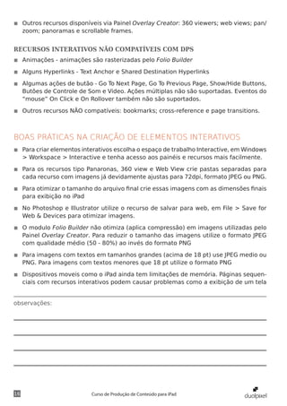 ◾◾ Outros recursos disponíveis via Painel Overlay Creator: 360 viewers; web views; pan/
   zoom; panoramas e scrollable frames.


RECURSOS INTERATIVOS NÃO COMPATÍVEIS COM DPS
◾◾ Animações - animações são rasterizadas pelo Folio Builder

◾◾ Alguns Hyperlinks - Text Anchor e Shared Destination Hyperlinks

◾◾ Algumas ações de butão - Go To Next Page, Go To Previous Page, Show/Hide Buttons,
   Butões de Controle de Som e Video. Ações múltiplas não são suportadas. Eventos do
   “mouse” On Click e On Rollover também não são suportados.

◾◾ Outros recursos NÃO compatíveis: bookmarks; cross-reference e page transitions.



BOAS PRÁTICAS NA CRIAÇÃO DE ELEMENTOS INTERATIVOS
◾◾ Para criar elementos interativos escolha o espaço de trabalho Interactive, em Windows
   > Workspace > Interactive e tenha acesso aos painéis e recursos mais facilmente.

◾◾ Para os recursos tipo Panaronas, 360 view e Web View crie pastas separadas para
   cada recurso com imagens já devidamente ajustas para 72dpi, formato JPEG ou PNG.

◾◾ Para otimizar o tamanho do arquivo final crie essas imagens com as dimensões finais
   para exibição no iPad

◾◾ No Photoshop e Illustrator utilize o recurso de salvar para web, em File > Save for
   Web & Devices para otimizar imagens.

◾◾ O modulo Folio Builder não otimiza (aplica compressão) em imagens utilizadas pelo
   Painel Overlay Creator. Para reduzir o tamanho das imagens utilize o formato JPEG
   com qualidade médio (50 - 80%) ao invés do formato PNG

◾◾ Para imagens com textos em tamanhos grandes (acima de 18 pt) use JPEG medio ou
   PNG. Para imagens com textos menores que 18 pt utilize o formato PNG

◾◾ Dispositivos moveis como o iPad ainda tem limitações de memória. Páginas sequen-
   ciais com recursos interativos podem causar problemas como a exibição de um tela


observações:




16                         Curso de Produção de Conteúdo para iPad
 