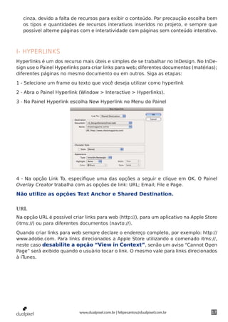 cinza, devido a falta de recursos para exibir o conteúdo. Por precaução escolha bem
   os tipos e quantidades de recursos interativos inseridos no projeto, e sempre que
   possível alterne páginas com e interatividade com páginas sem conteúdo interativo.



I- HYPERLINKS
Hyperlinks é um dos recurso mais úteis e simples de se trabalhar no InDesign. No InDe-
sign use o Painel Hyperlinks para criar links para web; diferentes documentos (matérias);
diferentes páginas no mesmo documento ou em outros. Siga as etapas:

1 - Selecione um frame ou texto que você deseja utilizar como hyperlink

2 - Abra o Painel Hyperlink (Window > Interactive > Hyperlinks).

3 - No Painel Hyperlink escolha New Hyperlink no Menu do Painel




4 - Na opção Link To, especifique uma das opções a seguir e clique em OK. O Painel
Overlay Creator trabalha com as opções de link: URL; Email; File e Page.

Não utilize as opções Text Anchor e Shared Destination.

URL
Na opção URL é possível criar links para web (http://), para um aplicativo na Apple Store
(itms://) ou para diferentes documentos (navto://).

Quando criar links para web sempre declare o endereço completo, por exemplo: http://
www.adobe.com. Para links direcionados a Apple Store utilizando o comenado itms://,
neste caso desabilite a opção “View in Context”, senão um aviso “Cannot Open
Page” será exibido quando o usuário tocar o link. O mesmo vale para links direcionados
à iTunes.




                           www.dualpixel.com.br | felipesantos@dualpixel.com.br       17
 