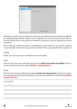 Utilizando a opção navto:// é possível criar links para diferentes documentos ou páginas
em diferentes documentos. Digite navto:// seguindo do nome da seção (Article Name).
Se você deseja linkar uma página em específico, adicione o sinal # seguido do numero
da página.

Para o InDesign a primeira página é considerada 0, assim digite #2, para linkar a página
3, por exemplo: navto://nome_da_secao ou navto://nome_da_secao#2 (abre a página 3)


EMAIL
Digite um email para abrir o aplicativo de email padrão


FILE
Permite criar links para diferentes documentos dentro da pasta do projeto. Para ar-
quivos contidos em outras pastas Prefira a opção Navto://


PAGE
Permite criar links para diferentes páginas dentro do documento ou dentro de outros
documentos dentro da pasta do projeto. Para arquivos contidos em outras pastas Prefira
a opção Navto://

observações:




18                         Curso de Produção de Conteúdo para iPad
 