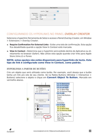 CONFIGURANDO OS HYPERLINKS NO PAINEL OVERLAY CREATOR
Selecione o hyperlink (ferramenta de Seta) e acesse o Painel Overlay Creator, em Window
> Extensions > Overlay Creator.

◾◾ Require Confirmation For External Links - Exibe uma tela de confirmação. Esta opção
   fica desabilitada quando a opção View In Context está marcada.

◾◾ View In Context - Determina que o hyperlink será exibido dentro do Aplicativo ou di-
   retamente no browser (Safari). Não utilize esta opção quando criar links para Apple
   Store (itms://) e iTunes

NOTA: estas opções não estão disponíveis para hyperlinks de texto. Este
tipo de link é configurado como View In Context, como padrão.

HYPERLINKS A PARTIR DE BUTÕES
Crie um objeto que será utilizado como butão. Por exemplo, você deseja que o butão
tenha um link pro site de seu cliente. Vá na Paleta Buttons (Window > Interactive >
Buttons) selecione o objeto e clique em Convert Object To Button. Marcado em
vermelho abaixo.




                           www.dualpixel.com.br | felipesantos@dualpixel.com.br     19
 