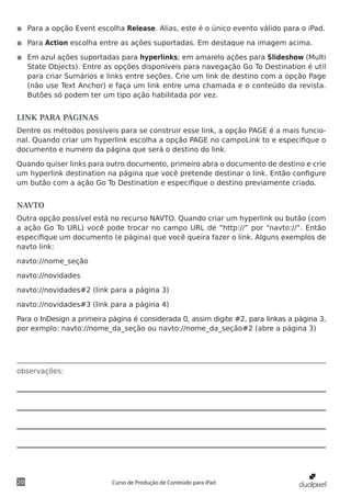 ◾◾ Para a opção Event escolha Release. Alias, este é o único evento válido para o iPad.

◾◾ Para Action escolha entre as ações suportadas. Em destaque na imagem acima.

◾◾ Em azul ações suportadas para hyperlinks; em amarelo ações para Slideshow (Multi
   State Objects). Entre as opções disponíveis para navegação Go To Destination é util
   para criar Sumários e links entre seções. Crie um link de destino com a opção Page
   (não use Text Anchor) e faça um link entre uma chamada e o conteúdo da revista.
   Butões só podem ter um tipo ação habilitada por vez.


LINK PARA PÁGINAS
Dentre os métodos possíveis para se construir esse link, a opção PAGE é a mais funcio-
nal. Quando criar um hyperlink escolha a opção PAGE no campoLink to e especifique o
documento e numero da página que será o destino do link.

Quando quiser links para outro documento, primeiro abra o documento de destino e crie
um hyperlink destination na página que você pretende destinar o link. Então configure
um butão com a ação Go To Destination e especifique o destino previamente criado.


NAVTO
Outra opção possível está no recurso NAVTO. Quando criar um hyperlink ou butão (com
a ação Go To URL) você pode trocar no campo URL de “http://” por “navto://”. Então
especifique um documento (e página) que você queira fazer o link. Alguns exemplos de
navto link:

navto://nome_seção

navto://novidades

navto://novidades#2 (link para a página 3)

navto://novidades#3 (link para a página 4)

Para o InDesign a primeira página é considerada 0, assim digite #2, para linkas a página 3,
por exmplo: navto://nome_da_seção ou navto://nome_da_seção#2 (abre a página 3)




observações:




20                          Curso de Produção de Conteúdo para iPad
 