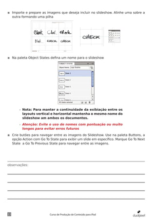◾◾ Importe e prepare as imagens que deseja incluir no slideshow. Alinhe uma sobre a
   outra formando uma pilha




◾◾ Na paleta Object States defina um nome para o slideshow




       »» Nota: Para manter a continuidade da exibiação entre os
          layouts vertical e horizontal mantenha o mesmo nome do
          slideshow am ambos os documentos.

       »» Atenção: Evite o uso de nomes com pontuação ou muito
          longos para evitar erros futuros

◾◾ Crie butões para navegar entre as imagens do Slideshow. Use na paleta Buttons, a
   opção Action com Go To State para exibir um slide em específico. Marque Go To Next
   State a Go To Previous State para navegar entre as imagens.




observações:




22                        Curso de Produção de Conteúdo para iPad
 