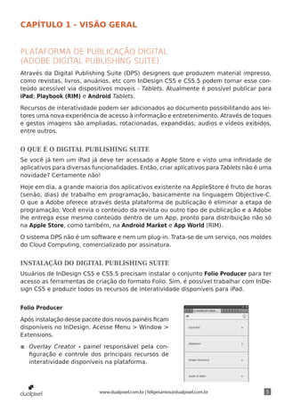 CAPÍTULO 1 - VISÃO GERAL


PLATAFORMA DE PUBLICAÇÃO DIGITAL
(ADOBE DIGITAL PUBLISHING SUITE)
Através da Digital Publishing Suite (DPS) designers que produzem material impresso,
como revistas, livros, anuários, etc com InDesign CS5 e CS5.5 podem tornar esse con-
teúdo acessível via dispositivos moveis - Tablets. Atualmente é possível publicar para
iPad; Playbook (RIM) e Android Tablets.

Recursos de interatividade podem ser adicionados ao documento possibilitando aos lei-
tores uma nova experiência de acesso à informação e entretenimento. Através de toques
e gestos imagens são ampliadas, rotacionadas, expandidas; audios e vídeos exibidos,
entre outros.


O QUE É O DIGITAL PUBLISHING SUITE
Se você já tem um iPad já deve ter acessado a Apple Store e visto uma infinidade de
aplicativos para diversas funcionalidades. Então, criar aplicativos para Tablets não é uma
novidade? Certamente não!

Hoje em dia, a grande maioria dos aplicativos existente na AppleStore é fruto de horas
(senão, dias) de trabalho em programação, basicamente na linguagem Objective-C.
O que a Adobe oferece através desta plataforma de publicação é eliminar a etapa de
programação. Você envia o conteúdo da revista ou outro tipo de publicação e a Adobe
lhe entrega esse mesmo conteúdo dentro de um App, pronto para distribuição não só
na Apple Store, como também, na Android Market e App World (RIM).

O sistema DPS não é um software e nem um plug-in. Trata-se de um serviço, nos moldes
do Cloud Computing, comercializado por assinatura.


INSTALAÇÃO DO DIGITAL PUBLISHING SUITE
Usuários de InDesign CS5 e CS5.5 precisam instalar o conjunto Folio Producer para ter
acesso as ferramentas de criação do formato Folio. Sim, é possível trabalhar com InDe-
sign CS5 e produzir todos os recursos de interatividade disponíveis para iPad.


Folio Producer

Após instalação desse pacote dois novos painéis ficam
disponíveis no InDesign. Acesse Menu > Window >
Extensions.

◾◾ Overlay Creator - painel responsável pela con-
   figuração e controle dos principais recursos de
   interatividade disponíveis na plataforma.




                            www.dualpixel.com.br | felipesantos@dualpixel.com.br        5
 