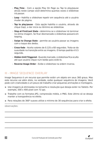 »» Play_Time - Com a opção Play On Page ou Tap to play/pause
          ativas neste campo você determina quantas vezes o slideshow
          irá passar.

       »» Loop - Habilita o slideshow repetir em sequência até o usuário
          mudar de página.

       »» Tap to play/pause - Esta opção habilita o usuário, através do
          clique (tap), a dar inicio ou término ao slideshow.

       »» Stop at First/Last State - determina se o slideshow irá terminar
          na útima imagem. Se ficar desmarcado o slideshow passará em
          looping.

       »» Swipe to Change State - permite ao usuário passar as imagens
          com o toque dos dedos.

       »» Cross-fade - Aceita valores de 0.125 a 60 segundos. Trata-se da
          suavidade na transição entre as imagens. O tempo padrão é 0.5
          segundo.

       »» Hidden Until Triggered - Quando marcado, o slideshow fica oculto
          até que usuário clique num botão para exibi-lo.

       »» Reverse Image Order - Exibe o slideshow na ordem inversa.



III - IMAGE SEQUENCE OVERLAY
Image Sequence é um recurso que permite exibir um objeto em seus 360 graus. Mas
este recurso vai além disto, na verdade, exibe qualquer sequência de imagens. Você
pode com criatividade e um pouco de trabalho criar pequenas animações e montagens.

◾◾ Use imagens já otimizadas no tamanho e resolução que deseja exibir no Tablets. Por
   exemplo, 500 x 400 pixel com 72 ppi.

◾◾ Trabalhe com os formatos JPG, compressão média, e PNG. Este último só se deseja
   manter a transparência no efeito.

◾◾ Para rotações de 3600 suaves utilize o mínimo de 30 sequências para criar o efeito.

observações:




24                        Curso de Produção de Conteúdo para iPad
 