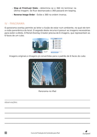 »» Stop at First/Last State - determina se o 360 irá terminar na
          última imagem. Se ficar desmarcado o 360 passará em looping.

       »» Reverse Image Order - Exibe o 360 na ordem inversa.



IV - PANORAMA
O panorama overlay permite ao leitor a ilusão de estar num ambiente, no qual ele tem
a visão panorâmica do local. O segredo deste recurso é possuir as imagens necessárias
para exibir o efeito. O Painel Overlay Creator precisa de 6 imagens, que representam as
6 faces de um cubo.




     Imagens originais e Imagens já convertidas para o padrão de 6 faces do cubo




                                    Panorama no iPad




observações:




26                        Curso de Produção de Conteúdo para iPad
 