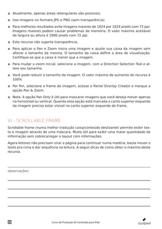 ◾◾ Atualmente, apenas áreas retangulares são possíveis.

◾◾ Use imagens no formato JPG e PNG (sem transparência).

◾◾ Para melhores resultados evite imagens maiores de 1024 por 1024 pixels com 72 ppi.
   Imagens maiores podem causar problemas de memória. O valor máximo aceitável
   de largura ou altura é 2000 pixels com 72 ppi.

◾◾ Este recurso não suporta transparência.

◾◾ Para aplicar o Pan e Zoom insira uma imagem e ajuste sua caixa da imagem sem
   alterar o tamanho da mesma. O tamanho da caixa define a área de visualização.
   Certifique-se que a caixa é menor que a imagem.

◾◾ Para mudar o zoom inicial, selecione a imagem, com a Direction Selection Tool e al-
   tere seu tamanho.

◾◾ Você pode reduzir o tamanho da imagem. O valor máximo de aumento do recurso é
   100%

◾◾ Por fim, selecione o frame da imagem, acesse o Painel Overlay Creator e marque a
   opção Pan & Zoom.

◾◾ Nota: A opção Pan Only é útil para mascarar imagens que você deseja mover apenas
   na horizontal ou vertical. Quando esta opção está marcada o canto superior esquerdo
   da imagem precisa estar visível no canto superior esquerdo do frame.



VI - SCROLLABLE FRAME
Scrollable frame (numa melhor tradução caixa/conteúdo deslizante) permite exibir tex-
to e imagem através de uma máscara. Muito útil para exibir uma maior quantidade de
informação sem sobrecarregar o layout com informações.

Agora leitores não precisam virar a página para continuar numa matéria, basta mover o
texto pra cima e dar sequência na leitura. A seguir dicas de como obter o máximo deste
recurso.




observações:




28                        Curso de Produção de Conteúdo para iPad
 