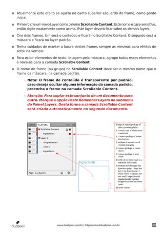 ◾◾ Atualmente este efeito se ajusta no canto superior esquerdo do frame, como ponto
   inicial.

◾◾ Primeiro crie um novo Layer como o nome Scrollable Content. Este nome é case-sensitive,
   então digite exatamente como acima. Este layer deverá ficar sobre os demais layers

◾◾ Crie dois frames. Um será o conteúdo e ficará no Scrollable Content. O segundo será a
   máscara e ficará no layer padrão.

◾◾ Tenha cuidados de manter a larura destes frames sempre as mesmas para efeitos de
   scroll na vertical.

◾◾ Para exibir elementos de texto, imagem pela máscara, agrupe todos esses elementos
   e nova-os para a camada Scrollable Content.

◾◾ O nome do frame (ou grupo) no Scrollable Content deve ser o mesmo nome que o
   frame da máscara, na camada padrão.

       »» Nota: O frame de conteúdo é transparente por padrão,
          caso deseja ocultar alguma informação da camada padrão,
          preencha o frame na camada Scrollable Content.

       »» Atenção: Para copiar este conjunto de um documento para
          outro. Marque a opção Paste Remenber Layers no submenu
          do Painel Layers. Desta forma a camada Scrollable Content
          será criada automaticamente no segundo documento.




                            www.dualpixel.com.br | felipesantos@dualpixel.com.br       29
 