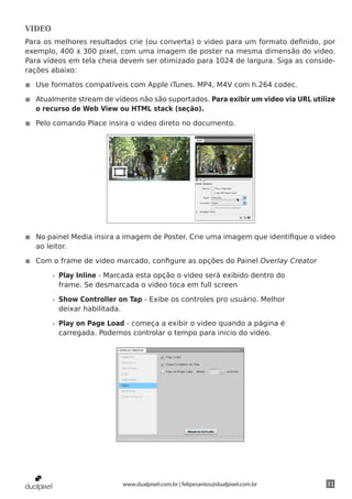 VIDEO
Para os melhores resultados crie (ou converta) o video para um formato definido, por
exemplo, 400 x 300 pixel, com uma imagem de poster na mesma dimensão do video.
Para vídeos em tela cheia devem ser otimizado para 1024 de largura. Siga as conside-
rações abaixo:

◾◾ Use formatos compatíveis com Apple iTunes. MP4, M4V com h.264 codec.

◾◾ Atualmente stream de vídeos não são suportados. Para exibir um video via URL utilize
   o recurso de Web View ou HTML stack (seção).

◾◾ Pelo comando Place insira o video direto no documento.




◾◾ No painel Media insira a imagem de Poster. Crie uma imagem que identifique o video
   ao leitor.

◾◾ Com o frame de video marcado, configure as opções do Painel Overlay Creator

        »» Play Inline - Marcada esta opção o video será exibido dentro do
           frame. Se desmarcada o video toca em full screen

        »» Show Controller on Tap - Exibe os controles pro usuário. Melhor
           deixar habilitada.

        »» Play on Page Load - começa a exibir o video quando a página é
           carregada. Podemos controlar o tempo para inicio do video.




                            www.dualpixel.com.br | felipesantos@dualpixel.com.br    31
 