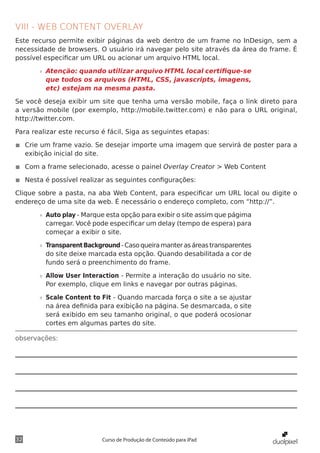 VIII - WEB CONTENT OVERLAY
Este recurso permite exibir páginas da web dentro de um frame no InDesign, sem a
necessidade de browsers. O usuário irá navegar pelo site através da área do frame. É
possível especificar um URL ou acionar um arquivo HTML local.

       »» Atenção: quando utilizar arquivo HTML local certifique-se
          que todos os arquivos (HTML, CSS, javascripts, imagens,
          etc) estejam na mesma pasta.

Se você deseja exibir um site que tenha uma versão mobile, faça o link direto para
a versão mobile (por exemplo, http://mobile.twitter.com) e não para o URL original,
http://twitter.com.

Para realizar este recurso é fácil, Siga as seguintes etapas:

◾◾ Crie um frame vazio. Se desejar importe uma imagem que servirá de poster para a
   exibição inicial do site.

◾◾ Com a frame selecionado, acesse o painel Overlay Creator > Web Content

◾◾ Nesta é possível realizar as seguintes configurações:

Clique sobre a pasta, na aba Web Content, para especificar um URL local ou digite o
endereço de uma site da web. É necessário o endereço completo, com “http://”.

       »» Auto play - Marque esta opção para exibir o site assim que págima
          carregar. Você pode especificar um delay (tempo de espera) para
          começar a exibir o site.

       »» Transparent Background - Caso queira manter as áreas transparentes
          do site deixe marcada esta opção. Quando desabilitada a cor de
          fundo será o preenchimento do frame.

       »» Allow User Interaction - Permite a interação do usuário no site.
          Por exemplo, clique em links e navegar por outras páginas.

       »» Scale Content to Fit - Quando marcada força o site a se ajustar
          na área definida para exibição na página. Se desmarcada, o site
          será exibido em seu tamanho original, o que poderá ocosionar
          cortes em algumas partes do site.

observações:




32                         Curso de Produção de Conteúdo para iPad
 