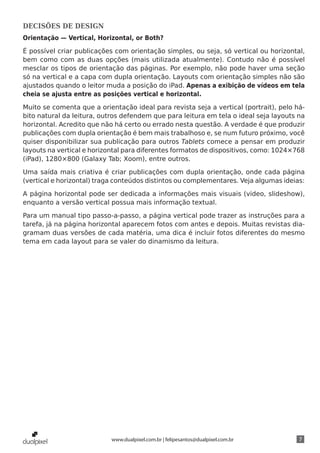 DECISÕES DE DESIGN
Orientação — Vertical, Horizontal, or Both?

É possível criar publicações com orientação simples, ou seja, só vertical ou horizontal,
bem como com as duas opções (mais utilizada atualmente). Contudo não é possível
mesclar os tipos de orientação das páginas. Por exemplo, não pode haver uma seção
só na vertical e a capa com dupla orientação. Layouts com orientação simples não são
ajustados quando o leitor muda a posição do iPad. Apenas a exibição de vídeos em tela
cheia se ajusta entre as posições vertical e horizontal.

Muito se comenta que a orientação ideal para revista seja a vertical (portrait), pelo há-
bito natural da leitura, outros defendem que para leitura em tela o ideal seja layouts na
horizontal. Acredito que não há certo ou errado nesta questão. A verdade é que produzir
publicações com dupla orientação é bem mais trabalhoso e, se num futuro próximo, você
quiser disponibilizar sua publicação para outros Tablets comece a pensar em produzir
layouts na vertical e horizontal para diferentes formatos de dispositivos, como: 1024×768
(iPad), 1280×800 (Galaxy Tab; Xoom), entre outros.

Uma saída mais criativa é criar publicações com dupla orientação, onde cada página
(vertical e horizontal) traga conteúdos distintos ou complementares. Veja algumas ideias:

A página horizontal pode ser dedicada a informações mais visuais (video, slideshow),
enquanto a versão vertical possua mais informação textual.

Para um manual tipo passo-a-passo, a página vertical pode trazer as instruções para a
tarefa, já na página horizontal aparecem fotos com antes e depois. Muitas revistas dia-
gramam duas versões de cada matéria, uma dica é incluir fotos diferentes do mesmo
tema em cada layout para se valer do dinamismo da leitura.




                           www.dualpixel.com.br | felipesantos@dualpixel.com.br        7
 