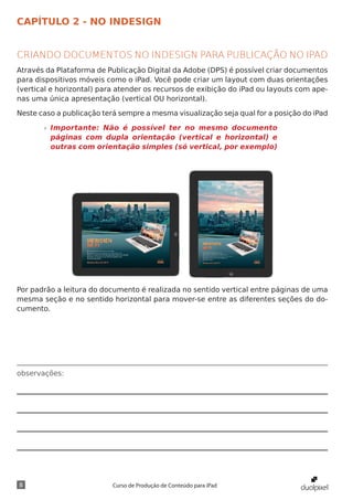 CAPÍTULO 2 - NO INDESIGN


CRIANDO DOCUMENTOS NO INDESIGN PARA PUBLICAÇÃO NO IPAD
Através da Plataforma de Publicação Digital da Adobe (DPS) é possível criar documentos
para dispositivos móveis como o iPad. Você pode criar um layout com duas orientações
(vertical e horizontal) para atender os recursos de exibição do iPad ou layouts com ape-
nas uma única apresentação (vertical OU horizontal).

Neste caso a publicação terá sempre a mesma visualização seja qual for a posição do iPad

       »» Importante: Não é possível ter no mesmo documento
          páginas com dupla orientação (vertical e horizontal) e
          outras com orientação simples (só vertical, por exemplo)




Por padrão a leitura do documento é realizada no sentido vertical entre páginas de uma
mesma seção e no sentido horizontal para mover-se entre as diferentes seções do do-
cumento.




observações:




8                          Curso de Produção de Conteúdo para iPad
 
