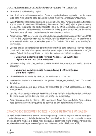 BOAS PRÁTICAS PARA CRIAÇÃO DO DOCUMENTO NO INDESIGN
◾◾ Desabilite a opção facing pages.

◾◾ Use pixel como unidade de medida. Quando possível crie um novo documento orien-
   tado para web. Escolha essa opção no campo Intent na janela New Document.

◾◾ Evite trabalhar com imagens de alta resolução (300 dpi). Para as imagens utilizadas
   nos recursos interativos (Slideshows; Panaromas; 3600, etc) ajuste, previamente,
   o tamanho, resolução (72 dpi) e formato (JPEG ou PNG). As imagens utilizadas via
   Overlay Creator não são convertidas ou otimizadas quanto ao formato e resolução.
   Para obter os melhores resultados ajuste suas imagens antes.

◾◾ Para imagens SEM recursos de interatividade é possível utilizar qualquer formato (PSD;
   TIFF; AI; EPS). Quando carregado no Folio Builder as imagens contidas no documento,
   sem interatividade, são convertidas para JPEG, PNG ou PDF e tem suas resoluções
   otimizadas.

◾◾ Quando alterar a orientação do documento de vertical para horizontal (ou vice versa),
   considere o uso das linhas guias delimitando os objetos, em conjunto com a função
   Layout Adjustment, encontrada no menu Layout para o melhor resultado.

       »» Veja mais detalhes deste item no Anexo 1 - Convertendo
          layouts de Retrato para Paisagem

◾◾ Utilize o InCopy para compartilhar o texto entre os documentos em modo retrato e
   paisagem.

       »» Veja mais detalhes deste item no Anexo 2 - Um conteúdo
          para dois layouts

◾◾ De preferência as modo de cor RGB, ao invés de CMYK ou Lab.

◾◾ Evite deixar elementos interativos “sangrando” na página, ou seja, além dos limites
   da página.

◾◾ Utilize a página mestra para manter os elementos de layout padronizados em todo
   o documento.

◾◾ Utilize o recurso do painel Book para centralizar as configurações dos estilos, amostras
   de cores, entre outros itens de todas as seções da publicação.

◾◾ Para criar as seções de páginas utilize o recurso Move Pages da Paleta Pages. Assim
   você pode extrair uma sequencia de páginas de um documento para outro.



CRIAÇÃO DO DOCUMENTO NOS MODOS RETRATO E PAISAGEM
Se você está utilizando um documento configurado para midia impressa como base para
construção do seu conteúdo digital no iPad, possivelmente criar um novo documento
orientado para WEB seja a opção mais adequada, porém não muito prática. Por isso siga
as alterações abaixo para reconfigurar seu documento de PRINT para WEB.



                            www.dualpixel.com.br | felipesantos@dualpixel.com.br         9
 
