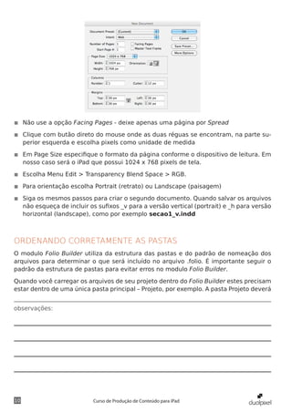 ◾◾ Não use a opção Facing Pages - deixe apenas uma página por Spread

◾◾ Clique com butão direto do mouse onde as duas réguas se encontram, na parte su-
   perior esquerda e escolha pixels como unidade de medida

◾◾ Em Page Size especifique o formato da página conforme o dispositivo de leitura. Em
   nosso caso será o iPad que possui 1024 x 768 pixels de tela.

◾◾ Escolha Menu Edit > Transparency Blend Space > RGB.

◾◾ Para orientação escolha Portrait (retrato) ou Landscape (paisagem)

◾◾ Siga os mesmos passos para criar o segundo documento. Quando salvar os arquivos
   não esqueça de incluir os sufixos _v para a versão vertical (portrait) e _h para versão
   horizontal (landscape), como por exemplo secao1_v.indd



ORDENANDO CORRETAMENTE AS PASTAS
O modulo Folio Builder utiliza da estrutura das pastas e do padrão de nomeação dos
arquivos para determinar o que será incluído no arquivo .folio. É importante seguir o
padrão da estrutura de pastas para evitar erros no modulo Folio Builder.

Quando você carregar os arquivos de seu projeto dentro do Folio Builder estes precisam
estar dentro de uma única pasta principal – Projeto, por exemplo. A pasta Projeto deverá


observações:




10                         Curso de Produção de Conteúdo para iPad
 