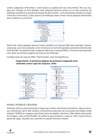 contar subpastas referentes a cada seção ou capítulo de seu documento. Por sua vez,
para ser incluída no Folio Builder cada subpasta deverá conter um ou dois arquivos do
InDesign (conforme a escolha do layout do documento - com orientação simples ou dupla
(vertical e horizontal). Cada arquivo do InDesign pode conter várias páginas destinadas
para matéria ou anúncios.




Dentro de cada subpasta deverá conter também um arquivo PNG (por exemplo, tocpre-
view.png), que será utilizado como miniatura no Sumário gerado automaticamente pelo
Folio Builder. Se determinada subpasta não tiver o arquivo PNG, a miniatura será gerada
com base na primeira página do arquivo do InDesign.

Configuração do arquivo PNG: 70x70 pixels; sem transparência.

       »» Importante: A primeira página da primeira subpasta será
          utilizada como capa do arquivo .folio




PAINEL OVERLAY CREATOR
InDesign utiliza o painel Overlay Creator para editar elementos interativos. Alguns recur-
sos interativos como 360 viewers e Panoramas precisam de uma pasta de origem onde
estejam TODAS as imagens que farão parte do objeto interativo. Não delete esta pasta
de imagem, pois o Folio Builder irá utiliza-la para produzir o arquivo .folio. Caso mova a
pasta de lugar, atualize seu caminho no painel Overlay Creator.




                            www.dualpixel.com.br | felipesantos@dualpixel.com.br       11
 