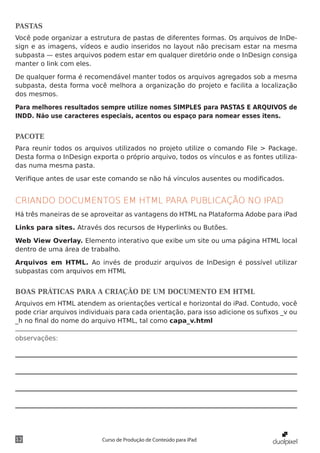 PASTAS
Você pode organizar a estrutura de pastas de diferentes formas. Os arquivos de InDe-
sign e as imagens, vídeos e audio inseridos no layout não precisam estar na mesma
subpasta — estes arquivos podem estar em qualquer diretório onde o InDesign consiga
manter o link com eles.

De qualquer forma é recomendável manter todos os arquivos agregados sob a mesma
subpasta, desta forma você melhora a organização do projeto e facilita a localização
dos mesmos.

Para melhores resultados sempre utilize nomes SIMPLES para PASTAS E ARQUIVOS de
INDD. Não use caracteres especiais, acentos ou espaço para nomear esses itens.


PACOTE
Para reunir todos os arquivos utilizados no projeto utilize o comando File > Package.
Desta forma o InDesign exporta o próprio arquivo, todos os vínculos e as fontes utiliza-
das numa mesma pasta.

Verifique antes de usar este comando se não há vínculos ausentes ou modificados.


CRIANDO DOCUMENTOS EM HTML PARA PUBLICAÇÃO NO IPAD
Há três maneiras de se aproveitar as vantagens do HTML na Plataforma Adobe para iPad

Links para sites. Através dos recursos de Hyperlinks ou Butões.

Web View Overlay. Elemento interativo que exibe um site ou uma página HTML local
dentro de uma área de trabalho.

Arquivos em HTML. Ao invés de produzir arquivos de InDesign é possível utilizar
subpastas com arquivos em HTML


BOAS PRÁTICAS PARA A CRIAÇÃO DE UM DOCUMENTO EM HTML
Arquivos em HTML atendem as orientações vertical e horizontal do iPad. Contudo, você
pode criar arquivos individuais para cada orientação, para isso adicione os sufixos _v ou
_h no final do nome do arquivo HTML, tal como capa_v.html

observações:




12                         Curso de Produção de Conteúdo para iPad
 