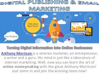 Turning Digital Information Into Online Businesses
Anthony Morrison is a veteran marketer, an entrepreneur,
a writer and a guru. His mind is just like a laboratory of
internet marketing. Well, now you can learn the art of
online moneymaking with the great Anthony Morrison!
Just come in and join the winning team now!
 