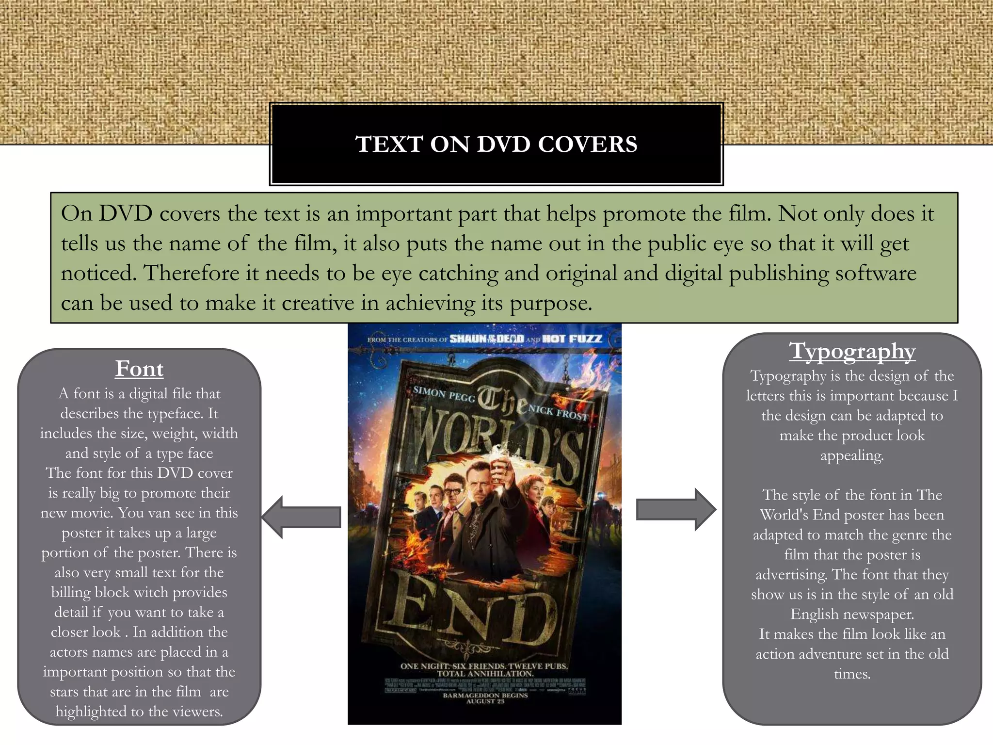 TEXT ON DVD COVERS
On DVD covers the text is an important part that helps promote the film. Not only does it
tells us the name of the film, it also puts the name out in the public eye so that it will get
noticed. Therefore it needs to be eye catching and original and digital publishing software
can be used to make it creative in achieving its purpose.
Font
A font is a digital file that
describes the typeface. It
includes the size, weight, width
and style of a type face
The font for this DVD cover
is really big to promote their
new movie. You van see in this
poster it takes up a large
portion of the poster. There is
also very small text for the
billing block witch provides
detail if you want to take a
closer look . In addition the
actors names are placed in a
important position so that the
stars that are in the film are
highlighted to the viewers.

Typography
Typography is the design of the
letters this is important because I
the design can be adapted to
make the product look
appealing.
The style of the font in The
World's End poster has been
adapted to match the genre the
film that the poster is
advertising. The font that they
show us is in the style of an old
English newspaper.
It makes the film look like an
action adventure set in the old
times.

 