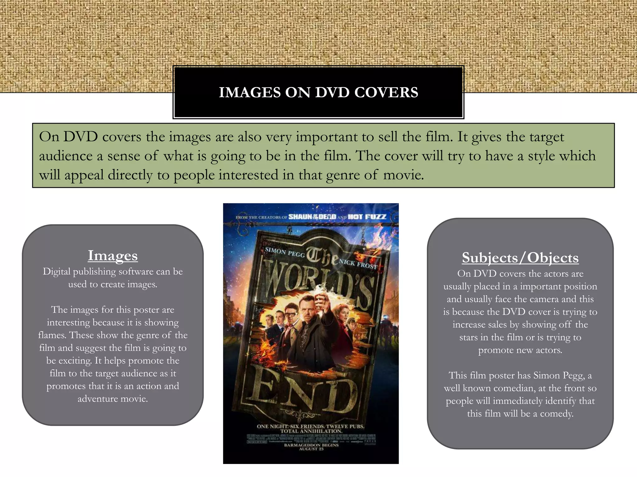 IMAGES ON DVD COVERS
On DVD covers the images are also very important to sell the film. It gives the target
audience a sense of what is going to be in the film. The cover will try to have a style which
will appeal directly to people interested in that genre of movie.

Images
Digital publishing software can be
used to create images.
The images for this poster are
interesting because it is showing
flames. These show the genre of the
film and suggest the film is going to
be exciting. It helps promote the
film to the target audience as it
promotes that it is an action and
adventure movie.

Subjects/Objects
On DVD covers the actors are
usually placed in a important position
and usually face the camera and this
is because the DVD cover is trying to
increase sales by showing off the
stars in the film or is trying to
promote new actors.
This film poster has Simon Pegg, a
well known comedian, at the front so
people will immediately identify that
this film will be a comedy.

 