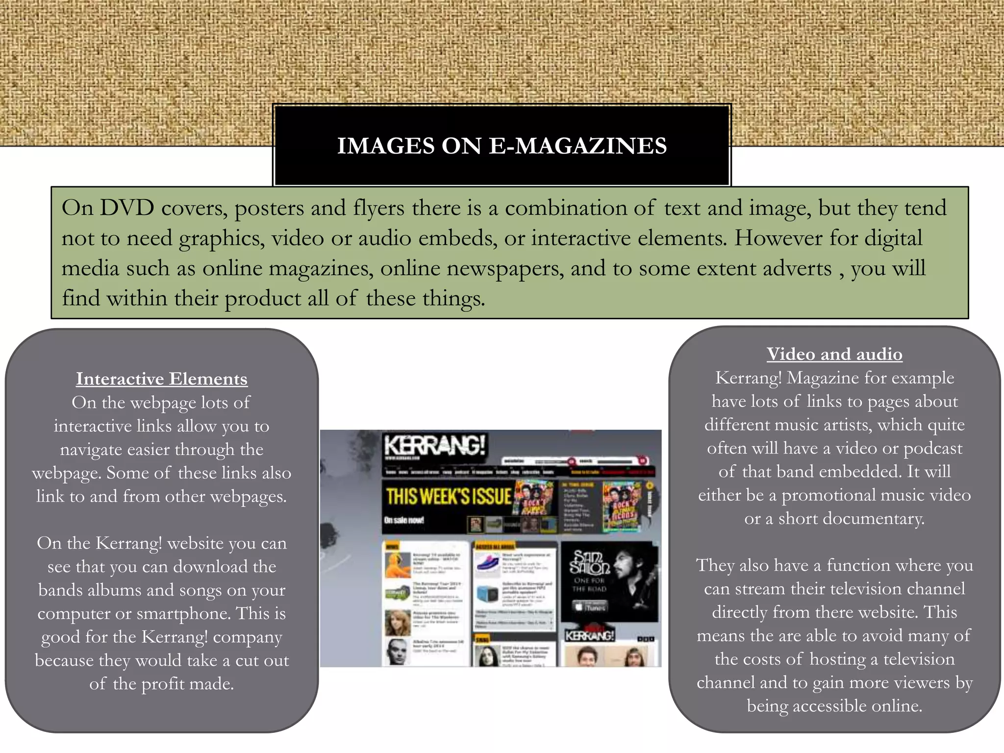 IMAGES ON E-MAGAZINES
On DVD covers, posters and flyers there is a combination of text and image, but they tend
not to need graphics, video or audio embeds, or interactive elements. However for digital
media such as online magazines, online newspapers, and to some extent adverts , you will
find within their product all of these things.
Interactive Elements
On the webpage lots of
interactive links allow you to
navigate easier through the
webpage. Some of these links also
link to and from other webpages.
On the Kerrang! website you can
see that you can download the
bands albums and songs on your
computer or smartphone. This is
good for the Kerrang! company
because they would take a cut out
of the profit made.

Video and audio
Kerrang! Magazine for example
have lots of links to pages about
different music artists, which quite
often will have a video or podcast
of that band embedded. It will
either be a promotional music video
or a short documentary.
They also have a function where you
can stream their television channel
directly from there website. This
means the are able to avoid many of
the costs of hosting a television
channel and to gain more viewers by
being accessible online.

 