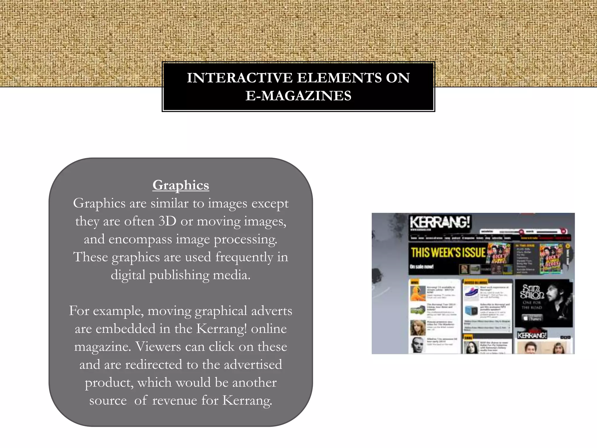 INTERACTIVE ELEMENTS ON
E-MAGAZINES

Graphics
Graphics are similar to images except
they are often 3D or moving images,
and encompass image processing.
These graphics are used frequently in
digital publishing media.
For example, moving graphical adverts
are embedded in the Kerrang! online
magazine. Viewers can click on these
and are redirected to the advertised
product, which would be another
source of revenue for Kerrang.

 