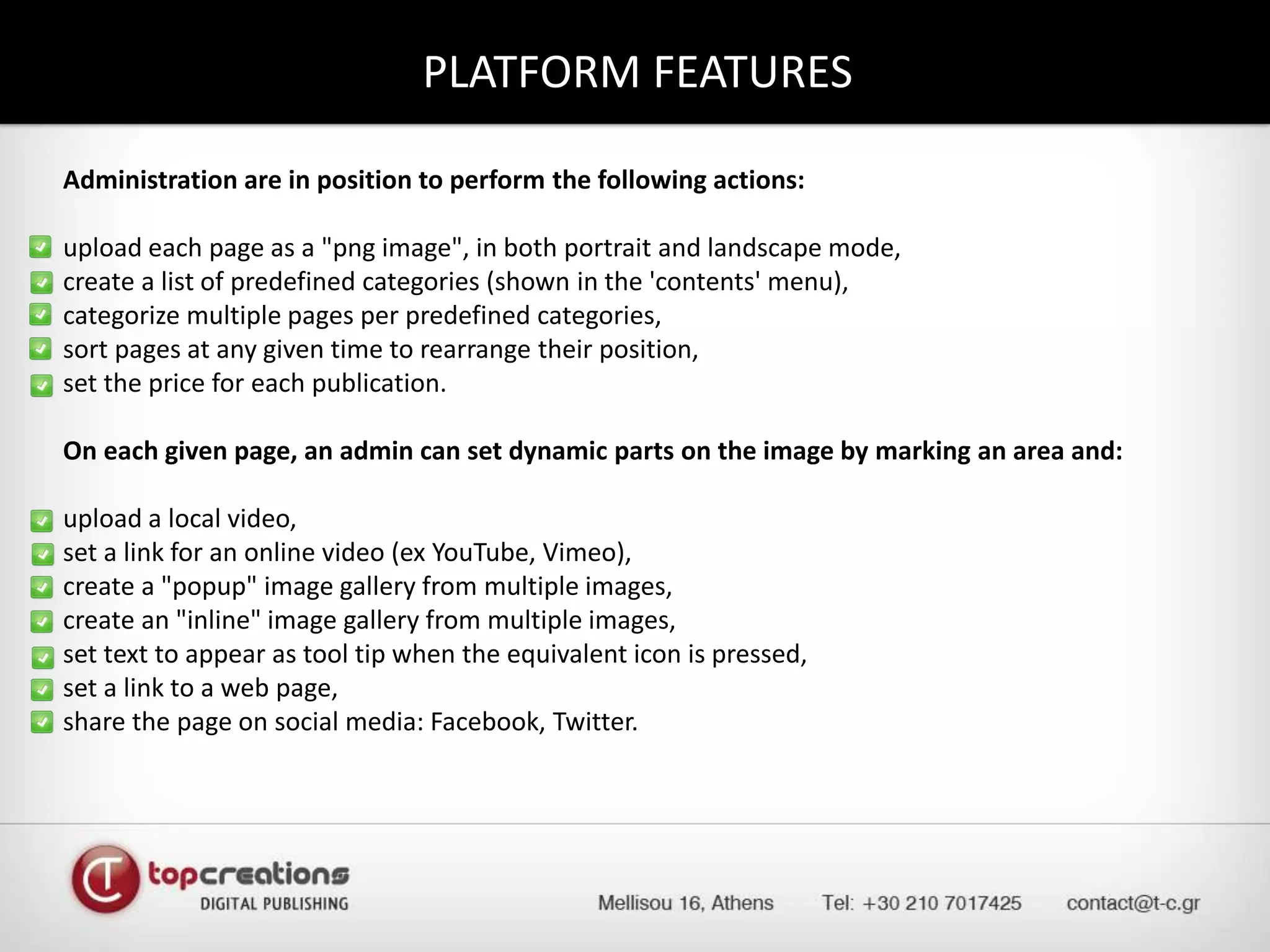 PLATFORM FEATURESAdministration are in position to perform the following actions:upload each page as a "png image", in both portrait and landscape mode,create a list of predefined categories (shown in the 'contents' menu),categorize multiple pages per predefined categories,sort pages at any given time to rearrange their position,set the price for each publication.On each given page, an admin can set dynamic parts on the image by marking an area and:upload a local video,set a link for an online video (ex YouTube, Vimeo),create a "popup" image gallery from multiple images,create an "inline" image gallery from multiple images,set text to appear as tool tip when the equivalent icon is pressed,set a link to a web page,share the page on social media: Facebook, Twitter.