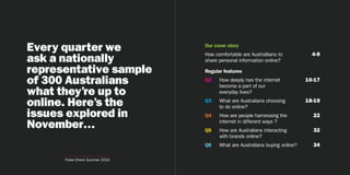 Every quarter we                Our cover story
                                                                              4-9
ask a nationally
                                How comfortable are Australlians to
                                share personal information online?

representative sample           Regular features

of 300 Australians              Q2    How deeply has the internet
                                      become a part of our
                                                                            10-17

what they’re up to                    everyday lives?

online. Here’s the              Q3    What are Australians choosing
                                      to do online?
                                                                            18-19

issues explored in              Q4    How are people harnessing the           22
November…                       Q5
                                      internet in different ways ?
                                      How are Australians interacting         32
                                      with brands online?
                                Q6    What are Australians buying online?     34

      Pulse Check Summer 2010                            3
 