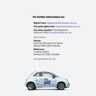 For further information on:

Digital Pulse: digitalpulse@principals.com.au
Principals digital offer: tessa@principals.com.au
Any other enquiries: Tom Brigstocke
0418 447 094 | tom@principals.com.au
Office locations:
Sydney:
Level One 58 Lower Fort Street
Sydney NSW 2000 Australia
Melbourne:
1 Stewart Street
Windsor VIC 3181 Australia
www.principals.com.au
 