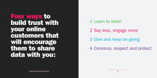 Four ways to
build trust with                1 Learn to listen
your online                     2 Say less, engage more
customers that                  3 Give and keep on giving
will encourage
them to share                   4 Convince, respect and protect
data with you:

      Pulse Check Summer 2010                 9
 