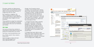 1 Learn to listen

Everyday, people are talking about          Orange, the European phone
brands online. Everything from latest       company, knew people were talking
offers, the service they received, to       about their services online, and that
things they wish for most.                  it needed to listen. Orange identified
                                            and listened to the key forums in
Be it positive or negative, the
                                            which its products are discussed
value of tapping into the stream of
                                            and the ‘super-contributors’ who talk
conversation across online platforms
                                            most about the company – and then,
can provide clear insights for your
                                            put what it heard to use, below are
business.
                                            two examples of this:
These platforms range from dedicated
                                            1. Orange has been able to identify
online forums and groups to popular
                                            and solve numerous “collective
social media sites such as Facebook
                                            problems”. Recently, for example,
and Twitter.
                                            40,000 clients who signed up for a
                                            specific package complained of not
TRY THIS                                    receiving the amount of memory they
Use some of these free methods in           had signed up for; the problem was
scanning the social sphere to see what      quickly fixed.
people are saying about your brand
                                            2. Orange have been able to spot
Visit http://www.socialmention.com          offers from their competitors that their
Do a Twitter search: http://search.         customers want in their own plans.
twitter.com/                                Family calling, for example, is now part
Search Google or Yahoo! Groups:
                                            of the Orange Open calling plan.
http://groups.google.com;
http://groups.yahoo.com

                              Pulse Check Summer 2010                                  11
 