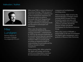 Instructor / Author.
Mike joined VML in 2005 as Director of
Innovation Strategy.  With 25 years of
high-tech management, marketing and
product development experience, he
has served clients as varied as
Microsoft, Dell, Ford, Vanguard and
Colgate — providing insights and
thought leadership on emerging trends
and disruptive technologies and
innovation.

Mike
Lundgren
Partner, Director of
Innovation Strategy
mLundgren@VML.com

Mike is also the author of the
comprehensive Digital Acceleration
training curriculum — commissioned
by WPP for the executive leadership of
its network of more than 300 operating
companies. Digital Acceleration is a
marketer’s Web 2.0 survival guide,
providing an immersive hands-on
understanding of social media and the
shifting channels of brand
engagement.
Before joining VML, Mike worked for
GE, Apple and Iomega, and he has
served as an independent consultant
for entertainment and technology

companies and multiplatinum
recording artists.
While at Iomega, Mike served as the
General Manager of Iomega’s awardwinning Mobile Storage Division. 
During his nearly nine years with
Apple, Mike held various marketing
positions, including Worldwide
Director of Sales and Market
Development for the Newton Solutions
Group.
Mike is the curator of TEDxKC, a
patent-holder in the area of ecommerce
and digital rights management, and a
graduate of Missouri State University.

 