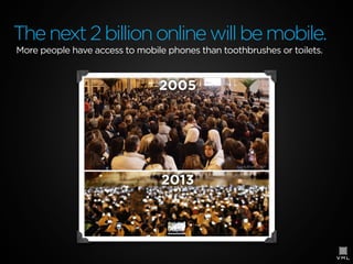 The next 2 billion online will be mobile.
More people have access to mobile phones than toothbrushes or toilets.

 