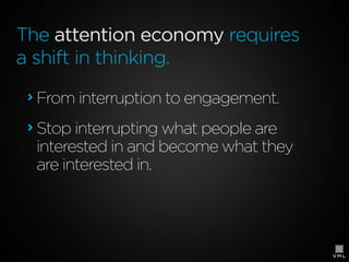 The attention economy requires
a shift in thinking.
From interruption to engagement.
Stop interrupting what people are
interested in and become what they
are interested in.

 